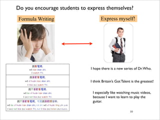 Do you encourage students to express themselves?
Formula Writing                      Express myself!




                              I hope there is a new series of Dr. Who.


                              I think Britain’s Got Talent is the greatest!


                               I especially like watching music videos,
                               because I want to learn to play the
                               guitar.

                                                          10
 