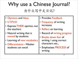 Why use a Chinese Journal?
               为什么写中文日记?
• Opinions and Ideas           • Provides Feedback
• S.T.P.V.O                    • Frequency of writing
• Express THEIR opinion, not     increases
  the teachers                 • Reﬂect on learning
• Natural writing that is      • Record of writing progress
  owned by students            • Breaks down fear of
• Learning of new vocabulary     writing / using correct
• Differentiation - Weaker       characters etc.,
  students can excel           • Emphasizes PROCESS of
                                 writing
                                                   12
 