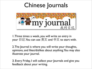Chinese Journals



1. Three times a week, you will write an entry in
your 日记.You can use 英文 and 中文 to start with.

2. The Journal is where you will write your thoughts,
opinions, and likes/dislikes about anything.You may also
illustrate your journal.

3. Every Friday, I will collect your Journals and give you
feedback about your writing.
 