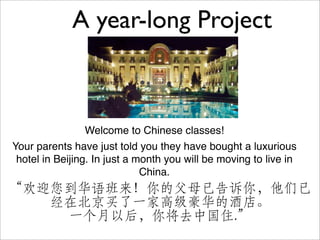 A year-long Project



                 Welcome to Chinese classes!
Your parents have just told you they have bought a luxurious
 hotel in Beijing. In just a month you will be moving to live in
                              China.
“欢迎您到华语班来！你的父母已告诉你，他们已
   经在北京买了一家高级豪华的酒店。
    一个月以后，你将去中国住.”
 