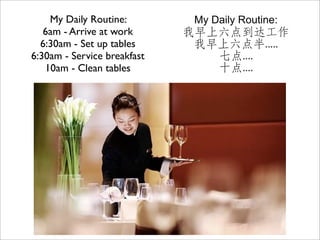 My Daily Routine:         My Daily Routine:
   6am - Arrive at work      我早上六点到达工作
  6:30am - Set up tables      我早上六点半.....
6:30am - Service breakfast      七点....
   10am - Clean tables          十点....
 
