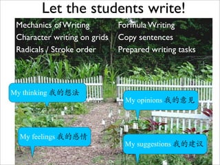 Let the students write!
 Mechanics of Writing         Formula Writing
 Character writing on grids   Copy sentences
 Radicals / Stroke order      Prepared writing tasks



My thinking 我的想法
                                My opinions 我的意见




  My feelings 我的感情
                               My suggestions 我的建议
                                               7
 