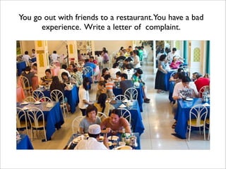 You go out with friends to a restaurant.You have a bad
      experience. Write a letter of complaint.
 