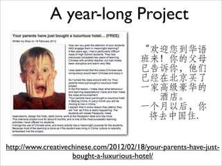 A year-long Project
                                        “欢迎您到华语
                                        班来！你的父母
                                        已告诉你，他们
                                        已经在北京买了
                                        一家高级豪华的
                                          酒店。
                                        一个月以后，你
                                         将去中国住.


http://www.creativechinese.com/2012/02/18/your-parents-have-just-
                    bought-a-luxurious-hotel/
 