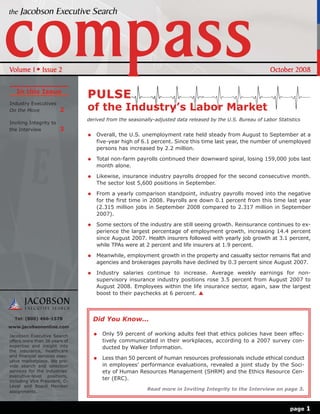 Volume 1       Issue 2                                                                                     October 2008

   In this Issue
                               PULSE
Industry Executives
On the Move             2      of the Industry’s Labor Market
                               derived from the seasonally-adjusted data released by the U.S. Bureau of Labor Statistics
Inviting Integrity to
the Interview           3
                                  Overall, the U.S. unemployment rate held steady from August to September at a
                                  five-year high of 6.1 percent. Since this time last year, the number of unemployed
                                  persons has increased by 2.2 million.

                                  Total non-farm payrolls continued their downward spiral, losing 159,000 jobs last
                                  month alone.

                                  Likewise, insurance industry payrolls dropped for the second consecutive month.
                                  The sector lost 5,600 positions in September.

                                  From a yearly comparison standpoint, industry payrolls moved into the negative
                                  for the first time in 2008. Payrolls are down 0.1 percent from this time last year
                                  (2.315 million jobs in September 2008 compared to 2.317 million in September
                                  2007).

                                  Some sectors of the industry are still seeing growth. Reinsurance continues to ex-
                                  perience the largest percentage of employment growth, increasing 14.4 percent
                                  since August 2007. Health insurers followed with yearly job growth at 3.1 percent,
                                  while TPAs were at 2 percent and life insurers at 1.9 percent.

                                  Meanwhile, employment growth in the property and casualty sector remains flat and
                                  agencies and brokerages payrolls have declined by 0.3 percent since August 2007.

                                  Industry salaries continue to increase. Average weekly earnings for non-
                                  supervisory insurance industry positions rose 3.5 percent from August 2007 to
                                  August 2008. Employees within the life insurance sector, again, saw the largest
                                  boost to their paychecks at 6 percent.



  Tel: (800) 466-1578            Did You Know...
www.jacobsononline.com

Jacobson Executive Search            Only 59 percent of working adults feel that ethics policies have been effec-
offers more than 36 years of         tively communicated in their workplaces, according to a 2007 survey con-
expertise and insight into           ducted by Walker Information.
the insurance, healthcare
and financial services exec-
                                     Less than 50 percent of human resources professionals include ethical conduct
utive marketplace. We pro-
vide search and selection            in employees’ performance evaluations, revealed a joint study by the Soci-
services for the industries’         ety of Human Resources Management (SHRM) and the Ethics Resource Cen-
executive-level positions,
including Vice President, C-
                                     ter (ERC).
Level and Board Member
assignments.
                                                        Read more in Inviting Integrity to the Interview on page 3.



                                                                                                                   page    1
 