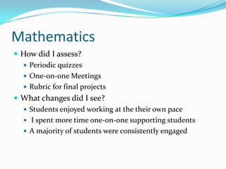 Mathematics
 How did I assess?
   Periodic quizzes
   One-on-one Meetings
   Rubric for final projects
 What changes did I see?
   Students enjoyed working at the their own pace
   I spent more time one-on-one supporting students
   A majority of students were consistently engaged
 