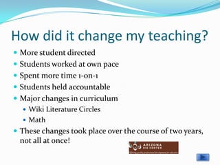 How did it change my teaching?
 More student directed
 Students worked at own pace
 Spent more time 1-on-1
 Students held accountable
 Major changes in curriculum
    Wiki Literature Circles
    Math
 These changes took place over the course of two years,
 not all at once!
 