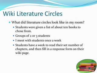 Wiki Literature Circles
   What did literature circles look like in my room?
     Students were given a list of about ten books to
      chose from.
     Groups of 2 or 3 students
     I meet with students once a week
     Students have a week to read their set number of
      chapters, and then fill in a response form on their
      wiki page.
 