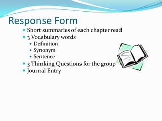 Response Form
   Short summaries of each chapter read
   3 Vocabulary words
      Definition
      Synonym
      Sentence
   3 Thinking Questions for the group
   Journal Entry
 