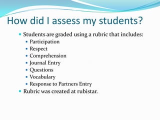 How did I assess my students?
   Students are graded using a rubric that includes:
      Participation
      Respect
      Comprehension
      Journal Entry
      Questions
      Vocabulary
      Response to Partners Entry
   Rubric was created at rubistar.
 