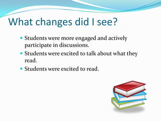 What changes did I see?
   Students were more engaged and actively
    participate in discussions.
   Students were excited to talk about what they
    read.
   Students were excited to read.
 