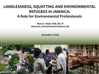 LANDLESSNESS, SQUATTING AND ENVIRONMENTAL
REFUGEES IN JAMAICA:
A Role for Environmental Professionals
Barry A. Wade, PhD, OD, JP
Chairman, Environmental Solutions Ltd.
December 3, 2012
http://westorlandonews.com The Jamaica Gleaner http://www.trust.org
 