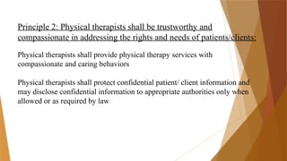 Principle 2: Physical therapists shall be trustworthy and
compassionate in addressing the rights and needs of patients/clients:
Physical therapists shall provide physical therapy services with
compassionate and caring behaviors
Physical therapists shall protect confidential patient/ client information and
may disclose confidential information to appropriate authorities only when
allowed or as required by law
 