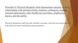 Principle 4: Physical therapists shall demonstrate integrity in their
relationships with patients/clients, families, colleagues, students,
research participants, other health care providers, employers,
payers, and the public:
Physical therapists shall provide truthful, accurate, and relevant information
and shall not make misleading representations.
 