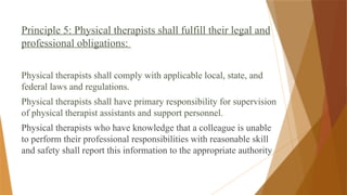 Principle 5: Physical therapists shall fulfill their legal and
professional obligations:
Physical therapists shall comply with applicable local, state, and
federal laws and regulations.
Physical therapists shall have primary responsibility for supervision
of physical therapist assistants and support personnel.
Physical therapists who have knowledge that a colleague is unable
to perform their professional responsibilities with reasonable skill
and safety shall report this information to the appropriate authority
 