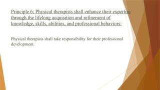 Principle 6: Physical therapists shall enhance their expertise
through the lifelong acquisition and refinement of
knowledge, skills, abilities, and professional behaviors:
Physical therapists shall take responsibility for their professional
development.
 