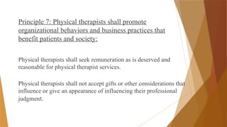 Principle 7: Physical therapists shall promote
organizational behaviors and business practices that
benefit patients and society:
Physical therapists shall seek remuneration as is deserved and
reasonable for physical therapist services.
Physical therapists shall not accept gifts or other considerations that
influence or give an appearance of influencing their professional
judgment.
 