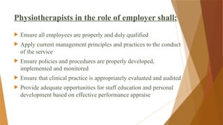 Physiotherapists in the role of employer shall:
 Ensure all employees are properly and duly qualified
 Apply current management principles and practices to the conduct
of the service
 Ensure policies and procedures are properly developed,
implemented and monitored
 Ensure that clinical practice is appropriately evaluated and audited
 Provide adequate opportunities for staff education and personal
development based on effective performance appraise
 