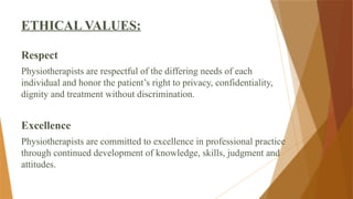 ETHICAL VALUES:
Respect
Physiotherapists are respectful of the differing needs of each
individual and honor the patient’s right to privacy, confidentiality,
dignity and treatment without discrimination.
Excellence
Physiotherapists are committed to excellence in professional practice
through continued development of knowledge, skills, judgment and
attitudes.
 
