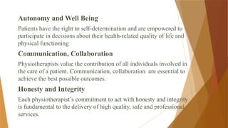 Autonomy and Well Being
Patients have the right to self-determination and are empowered to
participate in decisions about their health-related quality of life and
physical functioning.
Communication, Collaboration
Physiotherapists value the contribution of all individuals involved in
the care of a patient. Communication, collaboration are essential to
achieve the best possible outcomes.
Honesty and Integrity
Each physiotherapist’s commitment to act with honesty and integrity
is fundamental to the delivery of high quality, safe and professional
services.
 