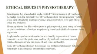 ETHICAL ISSUES IN PHYSIOTHERAPY:
Praestegaard J et al conducted study entitled “Ethical issues in physiotherapy –
Reflected from the perspective of physiotherapists in private practice ” which
was a semi-structured interviews with 21 physiotherapists were carried out
twice and analyzed.
The study shows that Physiotherapists in private practice have many reflections
on ethics and these reflections are primarily based on individual common sense
arguments.
As physiotherapy by condition is characterized by asymmetrical power
encounters where the parties are in close physical and emotional contact,
practiced physiotherapy has many ethical issues embedded.
Some physiotherapists meet these issues in a professional manner, but others
meet them in unconscious or unprofessional ways.
 