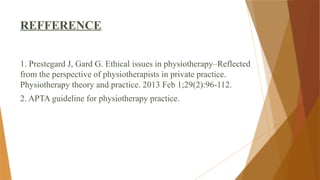 REFFERENCE
1. Prestegard J, Gard G. Ethical issues in physiotherapy–Reflected
from the perspective of physiotherapists in private practice.
Physiotherapy theory and practice. 2013 Feb 1;29(2):96-112.
2. APTA guideline for physiotherapy practice.
 
