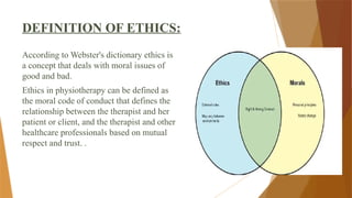 DEFINITION OF ETHICS:
According to Webster's dictionary ethics is
a concept that deals with moral issues of
good and bad.
Ethics in physiotherapy can be defined as
the moral code of conduct that defines the
relationship between the therapist and her
patient or client, and the therapist and other
healthcare professionals based on mutual
respect and trust. .
 
