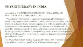 PHYSIOTHERAPY IN INDIA:
According to THE NATIONAL COMMISSION FOR ALLIED AND
HEALTHCARE PROFESSIONS ACT, 2021,
"Physiotherapy Professional is a person who practices physiotherapy by
undertaking comprehensive examination and appropriate investigation, provides
treatment and advice to any persons preparatory to or for the purpose of or in
connection with movement or functional dysfunction, malfunction, disorder,
disability, healing and pain from trauma and disease, using physical modalities
including exercise, mobilization, manipulations, electrical and thermal agents and
other electro therapeutics for prevention, screening, diagnosis, treatment, health
promotion and fitness.
The physiotherapist can practice independently or as a part of a multi-disciplinary
team and has a minimum qualification of a baccalaureate degree".
 