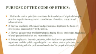 PURPOSE OF THE CODE OF ETHICS:
 1.Define the ethical principles that form the foundation of physical therapist
practice in patient management, consultation, education, research and
administration
 2. Provide standards of behavior and performance that form the basis of
professional accountability to the public.
 3. Provide guidance for physical therapists facing ethical challenges, regardless
of their professional roles and responsibilities.
 4. Educate physical therapist, students, other health care professionals,
regulators and the public regarding the core values, ethical principles, and
standards that guide the professional conduct of the physical therapist.
 