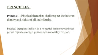 PRINCIPLES:
Principle 1: Physical therapists shall respect the inherent
dignity and rights of all individuals:
Physical therapists shall act in a respectful manner toward each
person regardless of age, gender, race, nationality, religion.
 