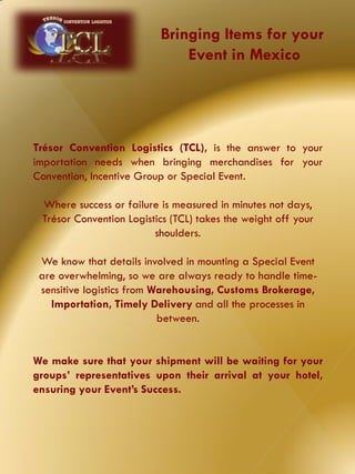 Trésor Convention Logistics (TCL), is the answer to your
importation needs when bringing merchandises for your
Convention, Incentive Group or Special Event.
Where success or failure is measured in minutes not days,
Trésor Convention Logistics (TCL) takes the weight off your
shoulders.
We know that details involved in mounting a Special Event
are overwhelming, so we are always ready to handle time-
sensitive logistics from Warehousing, Customs Brokerage,
Importation, Timely Delivery and all the processes in
between.
We make sure that your shipment will be waiting for your
groups’ representatives upon their arrival at your hotel,
ensuring your Event’s Success.
Bringing Items for your
Event in Mexico
 