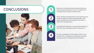 1
2
3
4
Both process-oriented and product-oriented performance-
based assessment methods have their own significance in
evaluating learners learning and achievement.
Process-oriented assessment focuses on the learning journey
and the development of skills and understanding, while
product-oriented assessment emphasizes the product or
output of the learning process.
It is important for educators to consider both approaches to
effectively assess and support learner learning journey.
By using a combination of both methods, learners can be
provided with a comprehensive and balanced assessment
that promotes their overall growth and development.
CONCLUSIONS
 