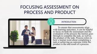 FOCUSING ASSESSMENT ON
PROCESS AND PRODUCT
To ensure that assessments align
with learning outcomes, it can be helpful
to focus on both the assessment and the
evaluation of the process the learner goes
through to complete the task, as well as
the product of the task. Process refers to
how a learner went about completing a
task or achieving an outcome while the
product is the end result of a process.
INTRODUCTION
 
