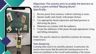 Objectives: The activity aims to enable the learners to
recite a poem entitled “Batang Munti”.
Specifically:
1. Recites poem from memory without referring to notes.
2. Speaks loudly and clearly with proper diction.
3. Use appropriate facial expression and hand gestures in
delivering the piece.
4. Maintains eye contact with the audience.
5. Create the ambience of the poem through appropriate rising
and falling intonation.
Note: The specific objectives identified constitute the learning
competencies.
Task designing:
Learning tasks need to be carefully planned. In particular, the
teacher must ensure that the particular learning process to be
observed contributes to the overall understanding of the lesson.
 