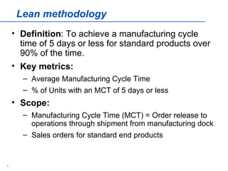Lean methodology
    • Definition: To achieve a manufacturing cycle
      time of 5 days or less for standard products over
      90% of the time.
    • Key metrics:
      – Average Manufacturing Cycle Time
      – % of Units with an MCT of 5 days or less
    • Scope:
      – Manufacturing Cycle Time (MCT) = Order release to
        operations through shipment from manufacturing dock
      – Sales orders for standard end products


1
 