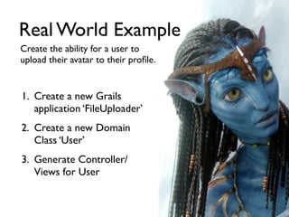 Real World Example
Create the ability for a user to
upload their avatar to their proﬁle.


1. Create a new Grails
   application ‘FileUploader’
2. Create a new Domain
   Class ‘User’
3. Generate Controller/
   Views for User
 