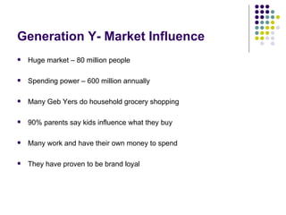 Generation Y- Market Influence
   Huge market – 80 million people

   Spending power – 600 million annually

   Many Geb Yers do household grocery shopping

   90% parents say kids influence what they buy

   Many work and have their own money to spend

   They have proven to be brand loyal
 