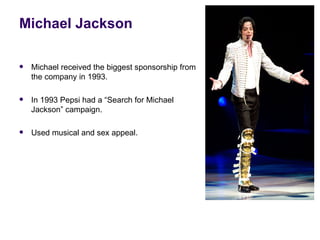 Michael Jackson

   Michael received the biggest sponsorship from
    the company in 1993.

   In 1993 Pepsi had a “Search for Michael
    Jackson” campaign.

   Used musical and sex appeal.
 