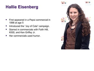 Hallie Eisenberg

   First appeared in a Pepsi commercial in
    1998 at age 5
   Introduced the “Joy of Cola” campaign.
   Starred in commercials with Faith Hill,
    KISS, and Ken Griffey Jr.
   Her commercials used humor.
 