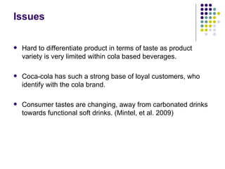 Issues

   Hard to differentiate product in terms of taste as product
    variety is very limited within cola based beverages.

   Coca-cola has such a strong base of loyal customers, who
    identify with the cola brand.

   Consumer tastes are changing, away from carbonated drinks
    towards functional soft drinks. (Mintel, et al. 2009)
 