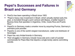 Pepsi’s Successes and Failures in
Brazil and Germany
   PesiCo has been operating in Brazil since 1953
   “Pepsi’s heavy new investment in Brazil, which actually started early this
    year, is funneled through a joint venture with Baesa, a bottler based in
    Buenos Aires that operates in Argentina, Chile, Costa Rica and Puerto
    Rico.”
   PepsiCo in Germany made a smarter move by acquiring Punica, Germany’s
    premiere juice provider.
   PepsiCo is one of the world’s largest manufacturer, seller and distributor of
    beverages
   Pepsi has very limited brands in Germany.
   Their struggles in Germany include Coca-cola and a rash of suicidal
    commercials for Pepsi Max that depicts a single lonely calorie committing
    suicide.
 