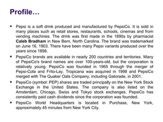 Profile…
   Pepsi is a soft drink produced and manufactured by PepsiCo. It is sold in
    many places such as retail stores, restaurants, schools, cinemas and from
    vending machines. The drink was first made in the 1890s by pharmacist
    Caleb Bradham in New Bern, North Carolina. The brand was trademarked
    on June 16, 1903. There have been many Pepsi variants produced over the
    years since 1898.
   PepsiCo brands are available in nearly 200 countries and territories. Many
    of PepsiCo's brand names are over 100-years-old, but the corporation is
    relatively young. PepsiCo was founded in 1965 through the merger of
    Pepsi-Cola and Frito-Lay. Tropicana was acquired in 1998 and PepsiCo
    merged with The Quaker Oats Company, including Gatorade, in 2001.
   PepsiCo (symbol: PEP) shares are traded principally on the New York Stock
    Exchange in the United States. The company is also listed on the
    Amsterdam, Chicago, Swiss and Tokyo stock exchanges. PepsiCo has
    consistently paid cash dividends since the corporation was founded.
   PepsiCo World Headquarters is located in Purchase, New York,
    approximately 45 minutes from New York City.
 