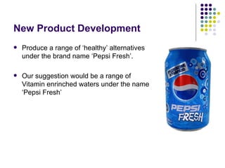 New Product Development
   Produce a range of ‘healthy’ alternatives
    under the brand name ‘Pepsi Fresh’.

   Our suggestion would be a range of
    Vitamin enrinched waters under the name
    ‘Pepsi Fresh’
 