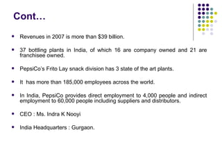 Cont…
   Revenues in 2007 is more than $39 billion.

   37 bottling plants in India, of which 16 are company owned and 21 are
    franchisee owned.

   PepsiCo’s Frito Lay snack division has 3 state of the art plants.

   It has more than 185,000 employees across the world.

   In India, PepsiCo provides direct employment to 4,000 people and indirect
    employment to 60,000 people including suppliers and distributors.

   CEO : Ms. Indra K Nooyi

   India Headquarters : Gurgaon.
 