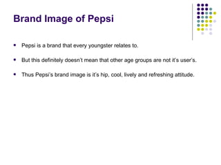 Brand Image of Pepsi

   Pepsi is a brand that every youngster relates to.

   But this definitely doesn’t mean that other age groups are not it’s user’s.

   Thus Pepsi’s brand image is it’s hip, cool, lively and refreshing attitude.
 