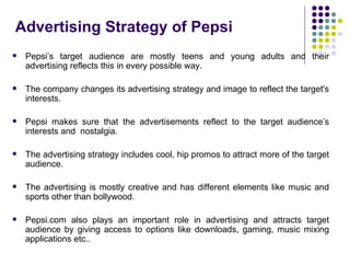 Advertising Strategy of Pepsi
   Pepsi’s target audience are mostly teens and young adults and their
    advertising reflects this in every possible way.

   The company changes its advertising strategy and image to reflect the target's
    interests.

   Pepsi makes sure that the advertisements reflect to the target audience’s
    interests and nostalgia.

   The advertising strategy includes cool, hip promos to attract more of the target
    audience.

   The advertising is mostly creative and has different elements like music and
    sports other than bollywood.

   Pepsi.com also plays an important role in advertising and attracts target
    audience by giving access to options like downloads, gaming, music mixing
    applications etc..
 