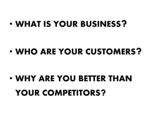 • WHAT IS YOUR BUSINESS   ?
• WHO ARE YOUR CUSTOMERS      ?
• WHY ARE YOU BETTER THAN
 YOUR COMPETITORS?
 