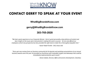 CONTACT GERRY TO SPEAK AT YOUR EVENT

                               WhatBigBrandsKnow.com

                         gerry@WhatBigBrandsKnow.com

                                         303-765-2828

 “We had a great experience at our Corporate Retreat. Gerry’s great personality, sharp delivery of content and
     keen insight on the issues were instrumental in making this event a success. He not only offered our
 employees a fresh new perspective but also provided the right tools to make this a thoroughly enjoyable time.”
                                             - Xavier Rabell Torelló - CEO, Areas USA


 “Gerry got rave reviews from our business community for his keynote and workshop presentations at our annual
 business awards event this year. He provided our businesses with invaluable insights and takeaways that could be
                                   immediately implemented for quick results.”
                                             - Steven Sobiek, Director, Office of Economic Development, Columbus
 
