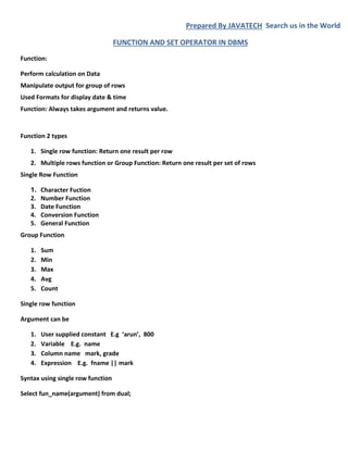 Prepared By JAVATECH Search us in the World
FUNCTION AND SET OPERATOR IN DBMS
Function:
Perform calculation on Data
Manipulate output for group of rows
Used Formats for display date & time
Function: Always takes argument and returns value.
Function 2 types
1. Single row function: Return one result per row
2. Multiple rows function or Group Function: Return one result per set of rows
Single Row Function
1. Character Fuction
2. Number Function
3. Date Function
4. Conversion Function
5. General Function
Group Function
1. Sum
2. Min
3. Max
4. Avg
5. Count
Single row function
Argument can be
1. User supplied constant E.g ‘arun’, 800
2. Variable E.g. name
3. Column name mark, grade
4. Expression E.g. fname || mark
Syntax using single row function
Select fun_name(argument) from dual;
 
