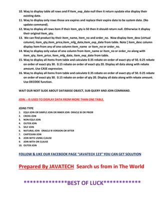 10. Waq to display table all rows and if item_exp_date null then it return sysdate else display their
existing date.
11. Waq to display only rows those are expires and replace their expire date to be system date. (No
update command).
12. Waq to display all rows item if their item_qty is 50 then it should return null. Otherwise it display
their original item_qty.
13. We can find product by their item_name, item_no and order_no. Now display item_desc (virtual
column), item_qty,item_price,item_mfg_date,item_exp_date from table. Note [ item_desc column
display item from any of one column item_name or item_no or order_no.
14. Waq to display only value of one column from item_name or item_no or order_no along with
item_qty, item_price, item_mfg_date, item_exp_date from table.
15. Waq to display all items from table and calculate 0.35 rebate on order of exact qty of 50. 0.25 rebate
on order of exact qty 30. 0.15 rebate on order of exact qty 20. Display all data along with rebate
amount. Use CASE expression.
16. Waq to display all items from table and calculate 0.35 rebate on order of exact qty of 50. 0.25 rebate
on order of exact qty 30. 0.15 rebate on order of qty 20. Display all data along with rebate amount.
Use DECODE function.
WAIT OUR NEXT SLIDE ABOUT DATABASE OBJECT, SUB-QUERY AND JOIN COMMAND.
JOIN :- IS USED TO DISPLAY DATA FROM MORE THAN ONE TABLE.
JOINS TYPE
1. EQUI JOIN OR SIMPLE JOIN OR INNER JOIN ORACLE 8i OR PRIOR
2. CROSS JOIN
3. NON-EQUI JOIN
4. OUTER JOIN
5. SELF JOIN
6. NATURAL JOIN ORACLE 9i VERSION OR AFTER
7. CARTESIAN JOIN
8. JOIN WITH USING CLAUSE
9. JOIN WITH ON CLAUSE
10. OUTER JOIN
FOLLOW & LIKE OUR FACEBOOK PAGE “JAVATECH 123” YOU CAN GET SOLUTION
Prepared By JAVATECH Search us from in The World
**************BEST OF LUCK************
 